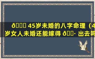 🍀 45岁未婚的八字命理（45岁女人未婚还能嫁得 🕷 出去吗）